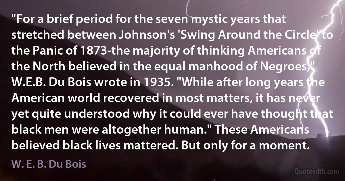 "For a brief period for the seven mystic years that stretched between Johnson's 'Swing Around the Circle' to the Panic of 1873-the majority of thinking Americans of the North believed in the equal manhood of Negroes," W.E.B. Du Bois wrote in 1935. "While after long years the American world recovered in most matters, it has never yet quite understood why it could ever have thought that black men were altogether human." These Americans believed black lives mattered. But only for a moment. (W. E. B. Du Bois)