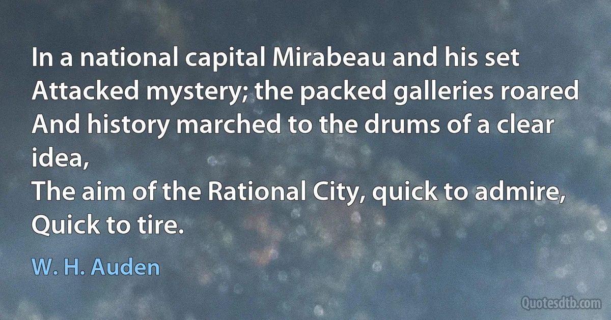 In a national capital Mirabeau and his set
Attacked mystery; the packed galleries roared
And history marched to the drums of a clear idea,
The aim of the Rational City, quick to admire,
Quick to tire. (W. H. Auden)