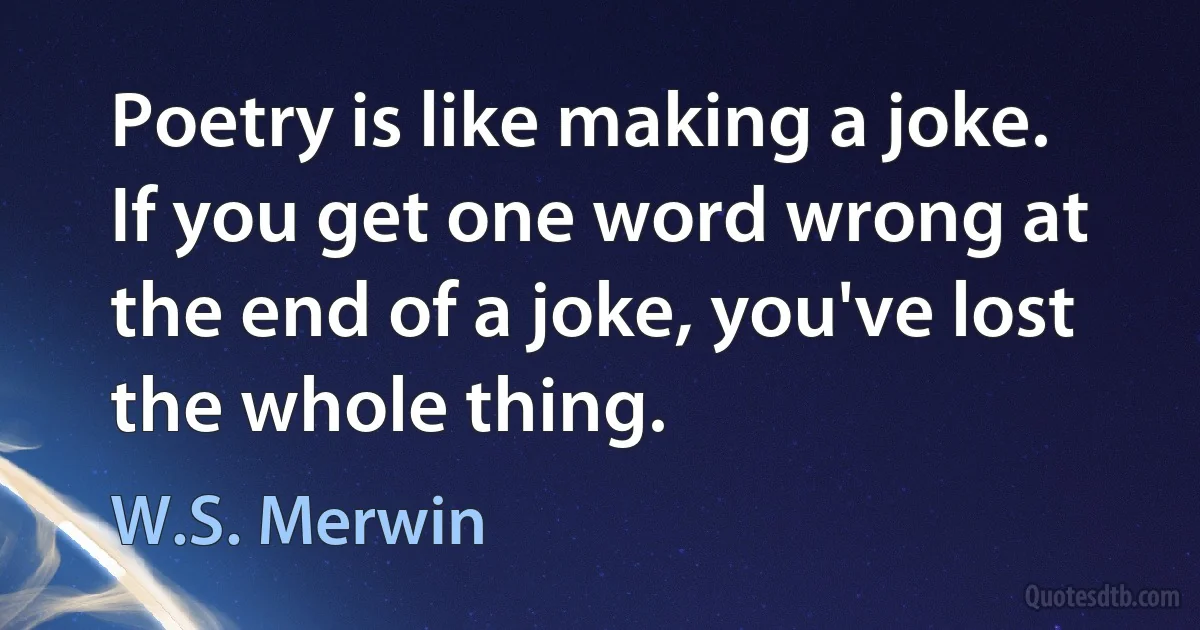 Poetry is like making a joke. If you get one word wrong at the end of a joke, you've lost the whole thing. (W.S. Merwin)