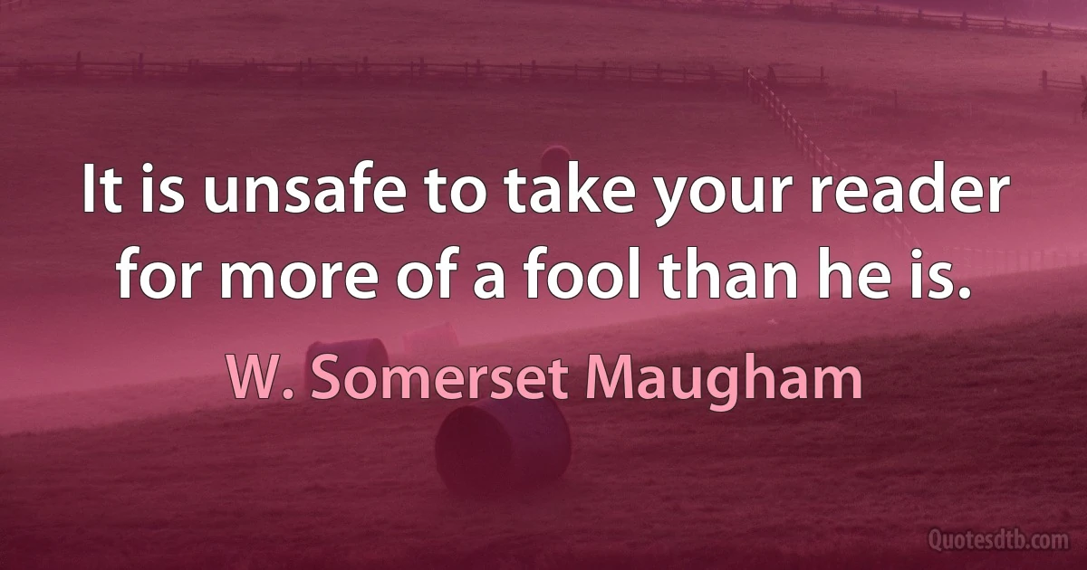 It is unsafe to take your reader for more of a fool than he is. (W. Somerset Maugham)