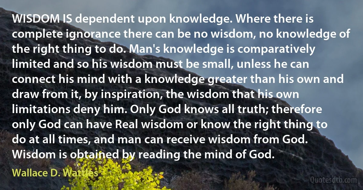 WISDOM IS dependent upon knowledge. Where there is complete ignorance there can be no wisdom, no knowledge of the right thing to do. Man's knowledge is comparatively limited and so his wisdom must be small, unless he can connect his mind with a knowledge greater than his own and draw from it, by inspiration, the wisdom that his own limitations deny him. Only God knows all truth; therefore only God can have Real wisdom or know the right thing to do at all times, and man can receive wisdom from God. Wisdom is obtained by reading the mind of God. (Wallace D. Wattles)