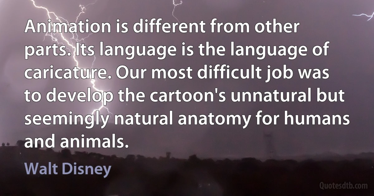 Animation is different from other parts. Its language is the language of caricature. Our most difficult job was to develop the cartoon's unnatural but seemingly natural anatomy for humans and animals. (Walt Disney)