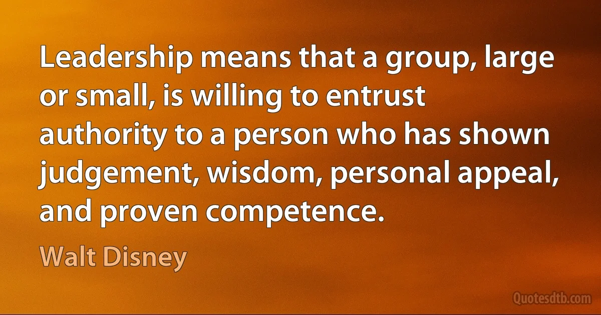 Leadership means that a group, large or small, is willing to entrust authority to a person who has shown judgement, wisdom, personal appeal, and proven competence. (Walt Disney)