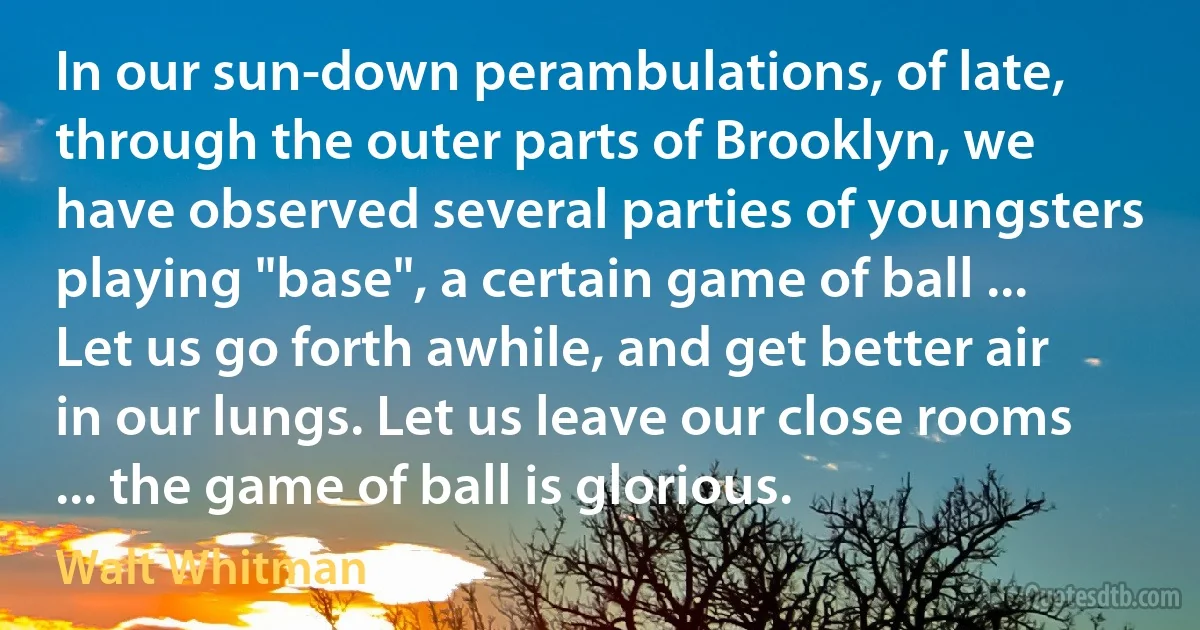 In our sun-down perambulations, of late, through the outer parts of Brooklyn, we have observed several parties of youngsters playing "base", a certain game of ball ... Let us go forth awhile, and get better air in our lungs. Let us leave our close rooms ... the game of ball is glorious. (Walt Whitman)