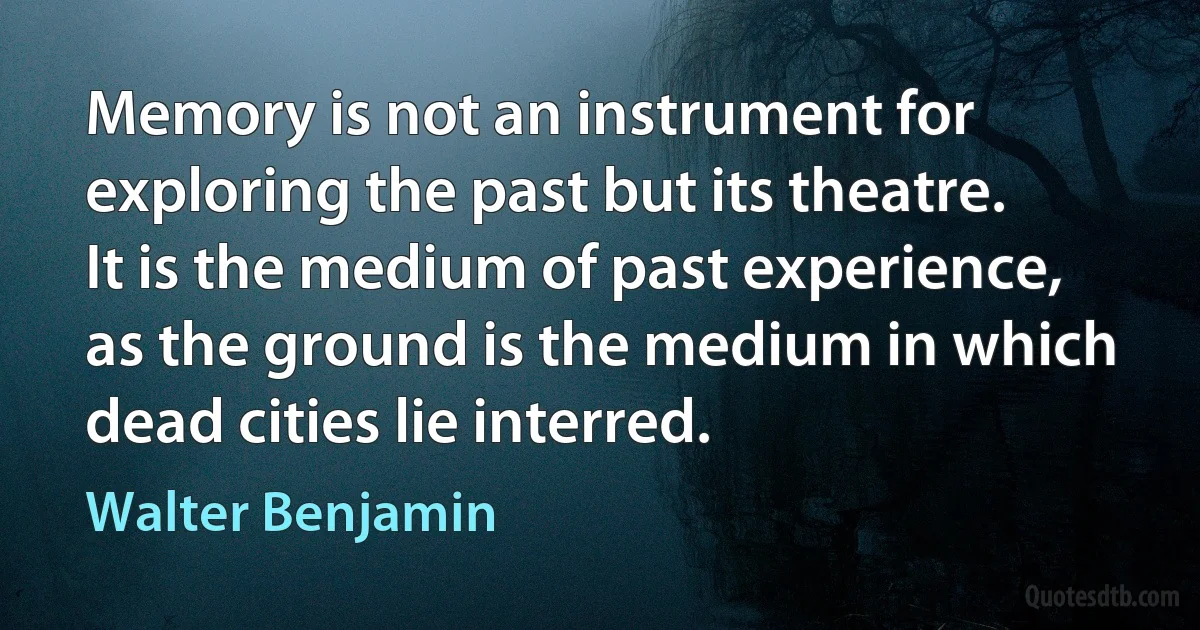 Memory is not an instrument for exploring the past but its theatre. It is the medium of past experience, as the ground is the medium in which dead cities lie interred. (Walter Benjamin)