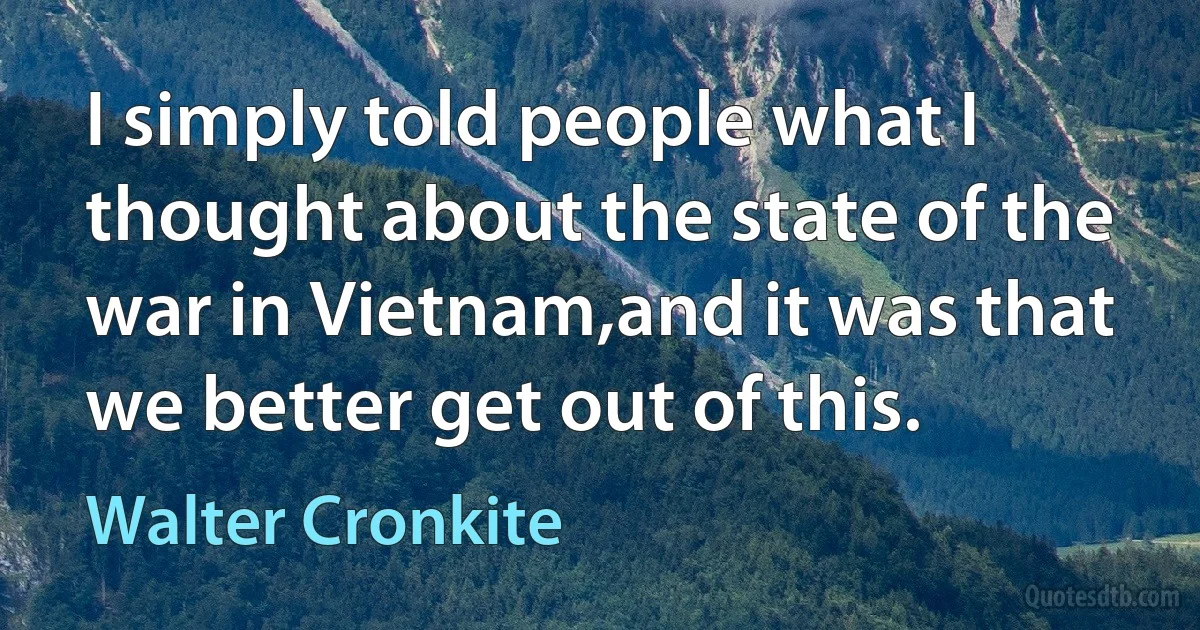 I simply told people what I thought about the state of the war in Vietnam,and it was that we better get out of this. (Walter Cronkite)