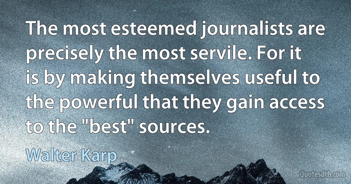 The most esteemed journalists are precisely the most servile. For it is by making themselves useful to the powerful that they gain access to the "best" sources. (Walter Karp)