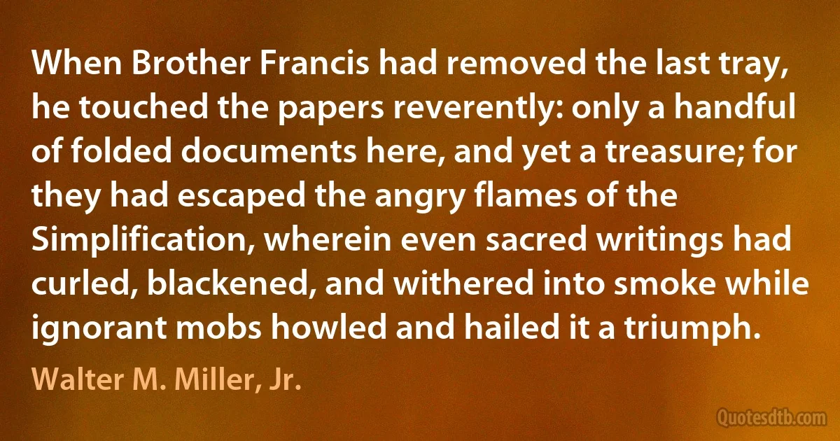 When Brother Francis had removed the last tray, he touched the papers reverently: only a handful of folded documents here, and yet a treasure; for they had escaped the angry flames of the Simplification, wherein even sacred writings had curled, blackened, and withered into smoke while ignorant mobs howled and hailed it a triumph. (Walter M. Miller, Jr.)