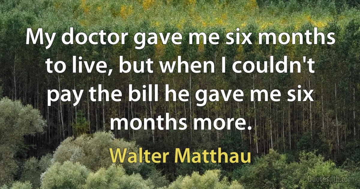 My doctor gave me six months to live, but when I couldn't pay the bill he gave me six months more. (Walter Matthau)