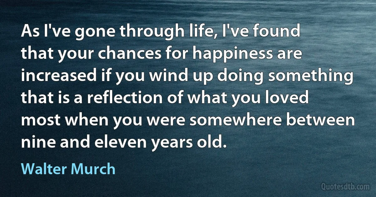 As I've gone through life, I've found that your chances for happiness are increased if you wind up doing something that is a reflection of what you loved most when you were somewhere between nine and eleven years old. (Walter Murch)