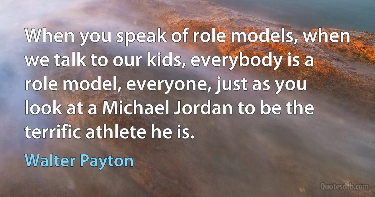 When you speak of role models, when we talk to our kids, everybody is a role model, everyone, just as you look at a Michael Jordan to be the terrific athlete he is. (Walter Payton)