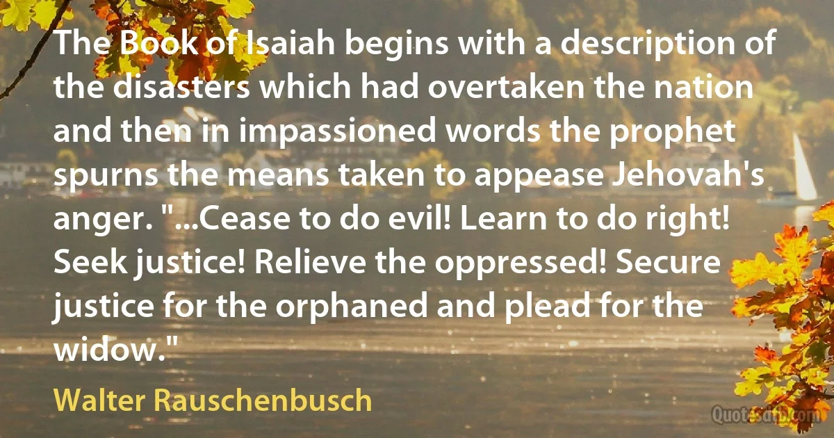 The Book of Isaiah begins with a description of the disasters which had overtaken the nation and then in impassioned words the prophet spurns the means taken to appease Jehovah's anger. "...Cease to do evil! Learn to do right! Seek justice! Relieve the oppressed! Secure justice for the orphaned and plead for the widow." (Walter Rauschenbusch)