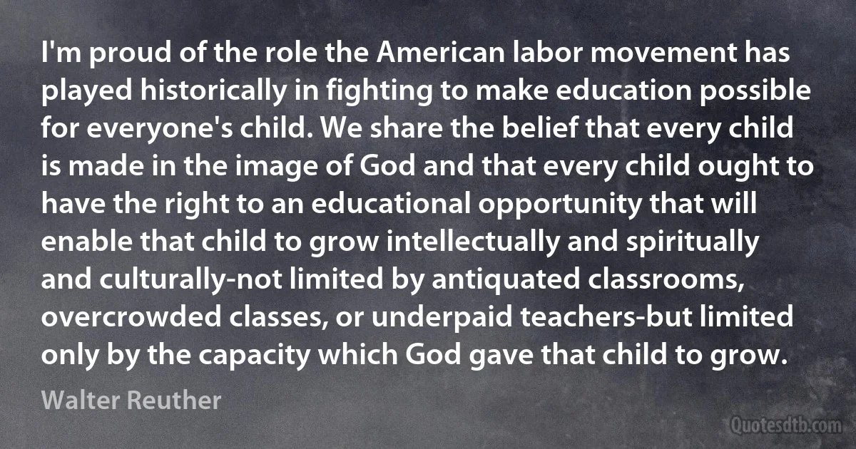 I'm proud of the role the American labor movement has played historically in fighting to make education possible for everyone's child. We share the belief that every child is made in the image of God and that every child ought to have the right to an educational opportunity that will enable that child to grow intellectually and spiritually and culturally-not limited by antiquated classrooms, overcrowded classes, or underpaid teachers-but limited only by the capacity which God gave that child to grow. (Walter Reuther)