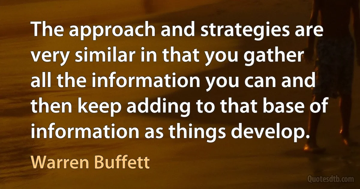 The approach and strategies are very similar in that you gather all the information you can and then keep adding to that base of information as things develop. (Warren Buffett)