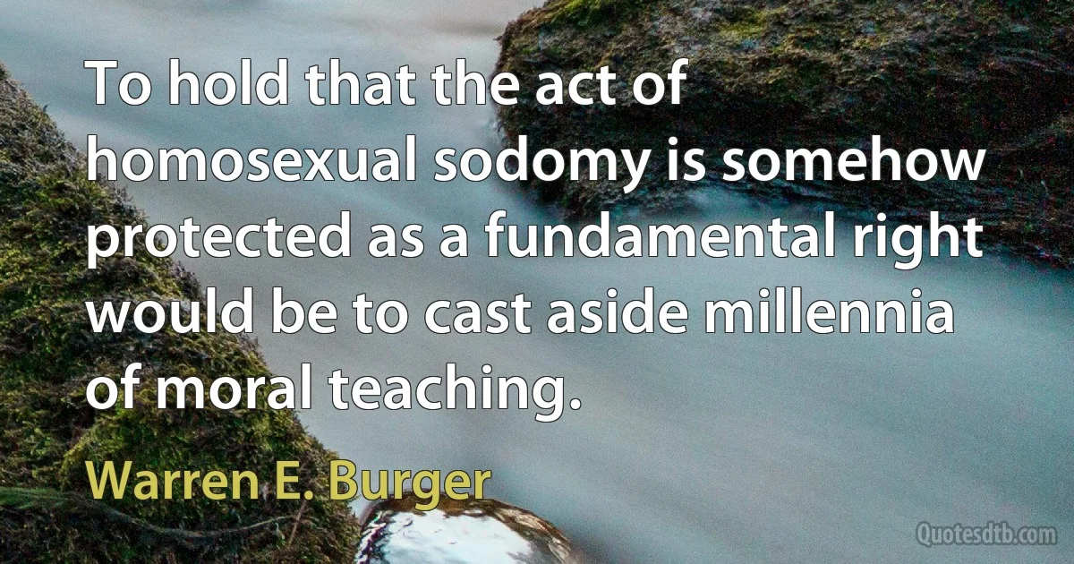 To hold that the act of homosexual sodomy is somehow protected as a fundamental right would be to cast aside millennia of moral teaching. (Warren E. Burger)