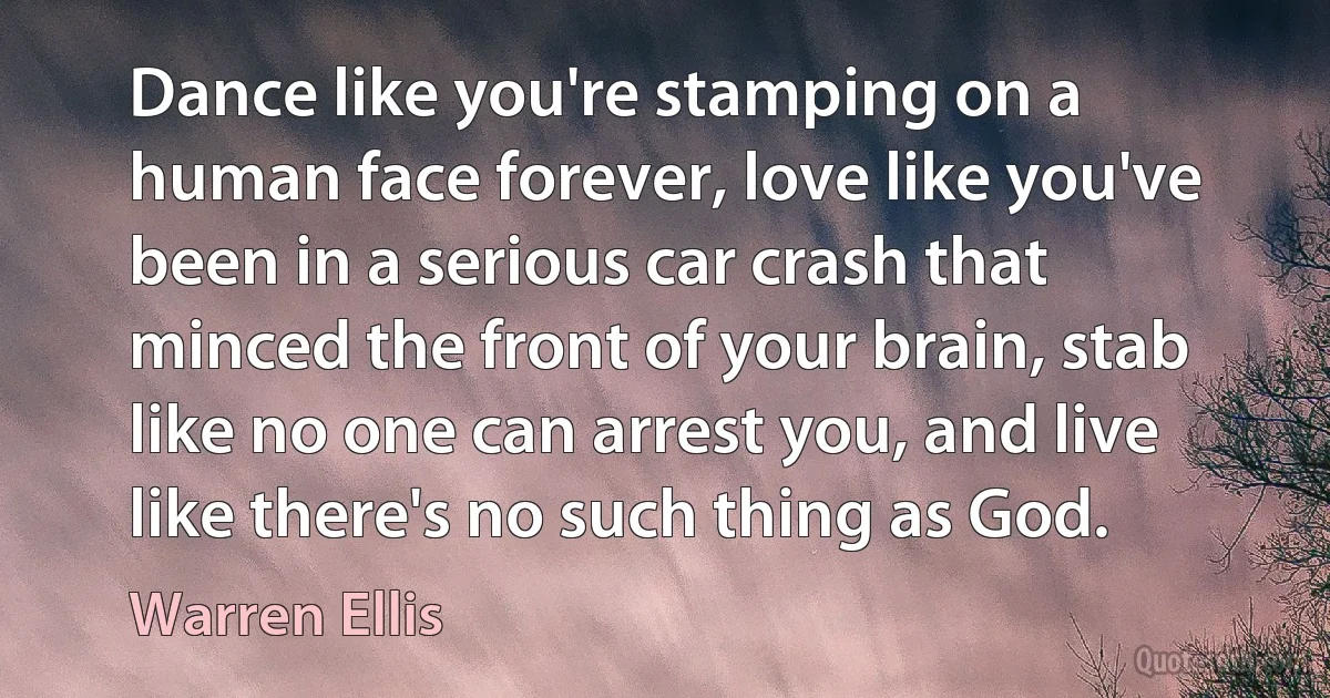 Dance like you're stamping on a human face forever, love like you've been in a serious car crash that minced the front of your brain, stab like no one can arrest you, and live like there's no such thing as God. (Warren Ellis)