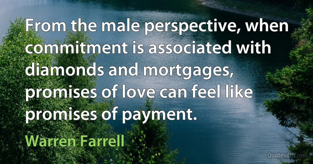 From the male perspective, when commitment is associated with diamonds and mortgages, promises of love can feel like promises of payment. (Warren Farrell)