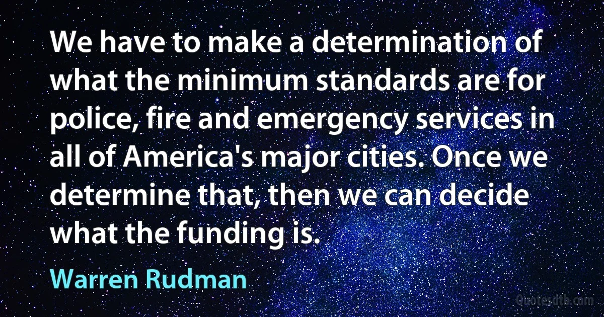 We have to make a determination of what the minimum standards are for police, fire and emergency services in all of America's major cities. Once we determine that, then we can decide what the funding is. (Warren Rudman)