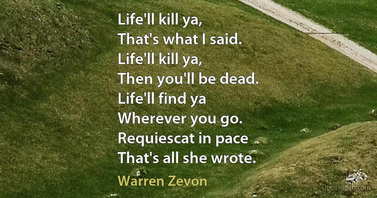 Life'll kill ya,
That's what I said.
Life'll kill ya,
Then you'll be dead.
Life'll find ya
Wherever you go.
Requiescat in pace
That's all she wrote. (Warren Zevon)