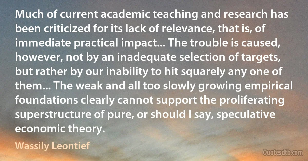 Much of current academic teaching and research has been criticized for its lack of relevance, that is, of immediate practical impact... The trouble is caused, however, not by an inadequate selection of targets, but rather by our inability to hit squarely any one of them... The weak and all too slowly growing empirical foundations clearly cannot support the proliferating superstructure of pure, or should I say, speculative economic theory. (Wassily Leontief)