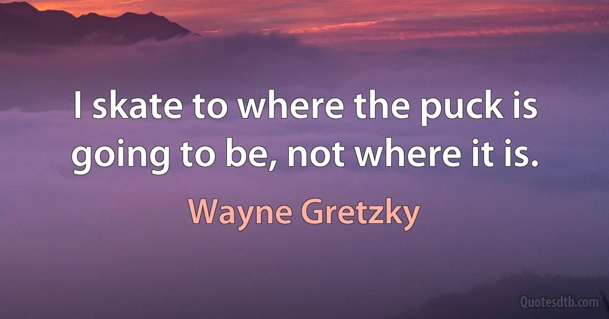 I skate to where the puck is going to be, not where it is. (Wayne Gretzky)