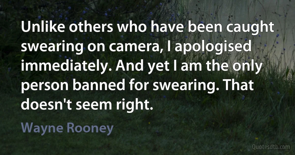 Unlike others who have been caught swearing on camera, I apologised immediately. And yet I am the only person banned for swearing. That doesn't seem right. (Wayne Rooney)