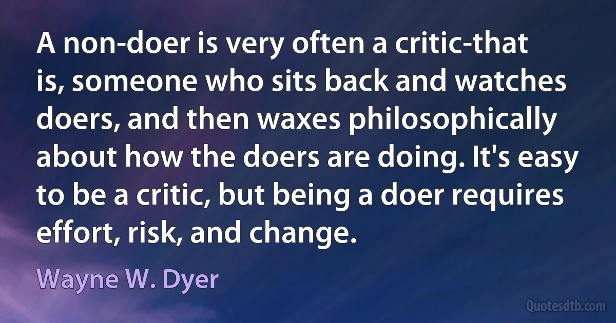 A non-doer is very often a critic-that is, someone who sits back and watches doers, and then waxes philosophically about how the doers are doing. It's easy to be a critic, but being a doer requires effort, risk, and change. (Wayne W. Dyer)