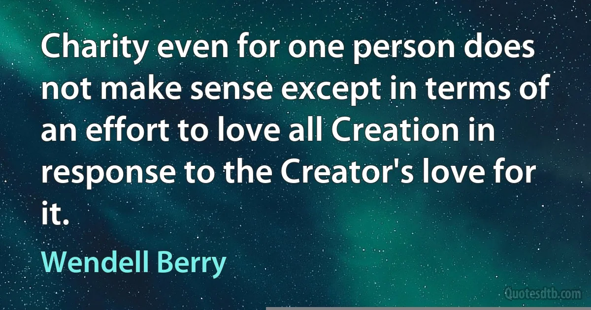 Charity even for one person does not make sense except in terms of an effort to love all Creation in response to the Creator's love for it. (Wendell Berry)