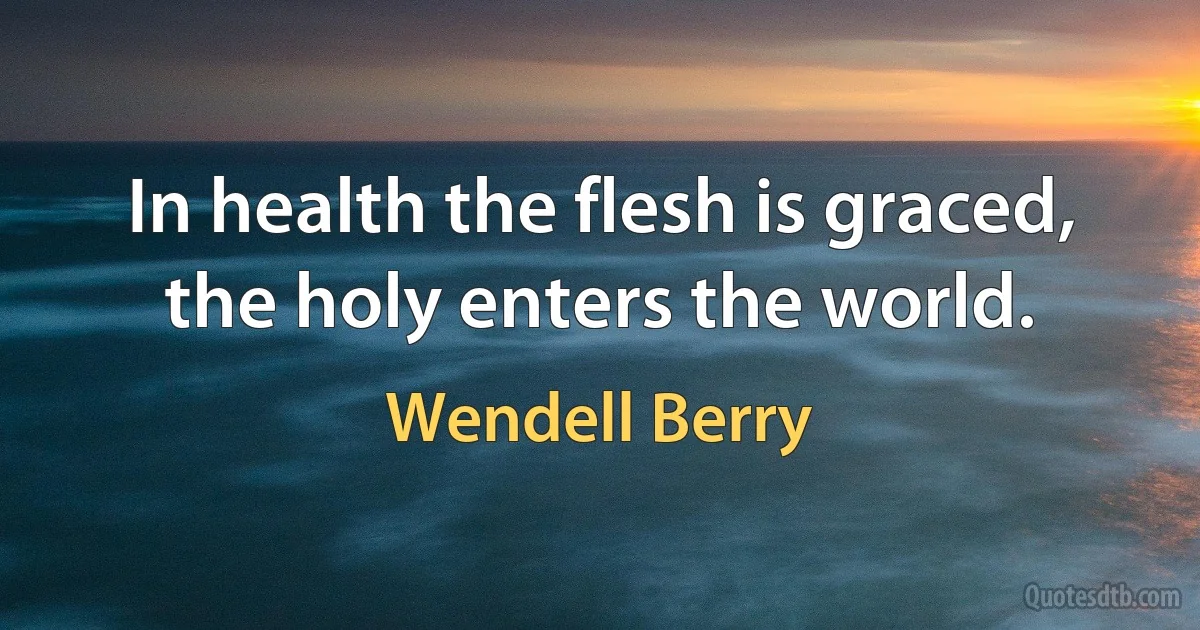 In health the flesh is graced, the holy enters the world. (Wendell Berry)