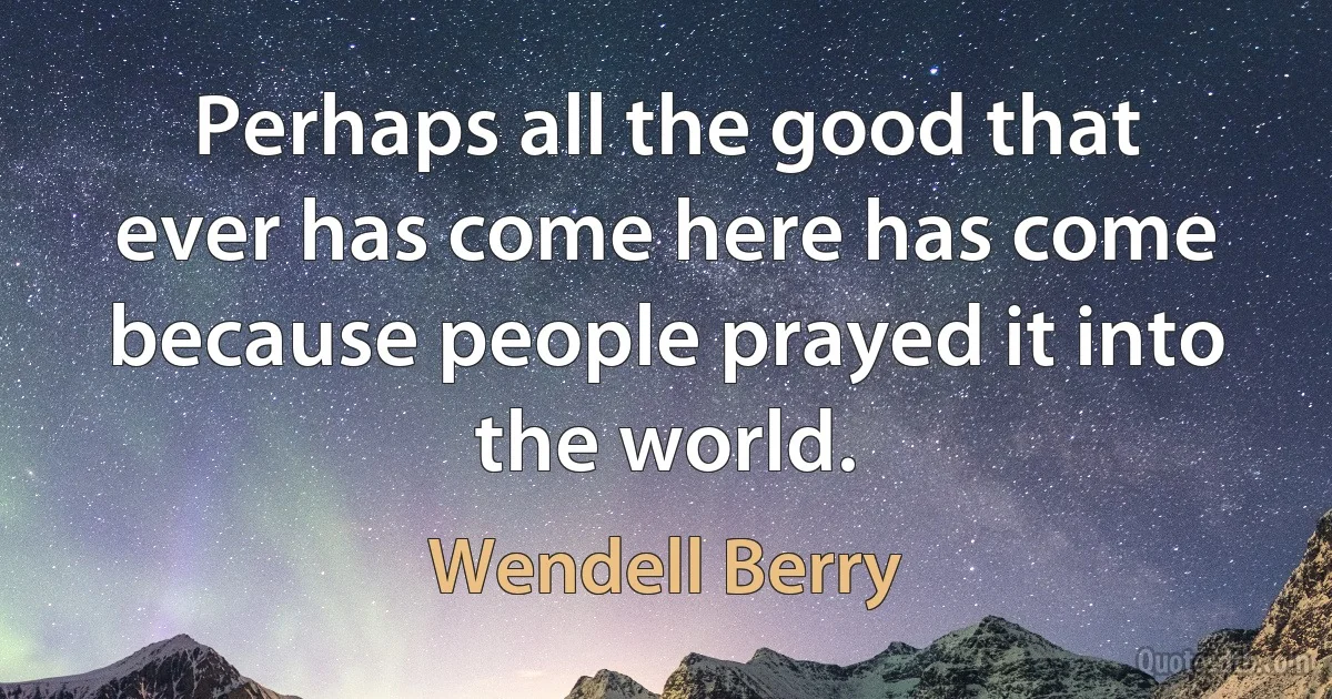 Perhaps all the good that ever has come here has come because people prayed it into the world. (Wendell Berry)