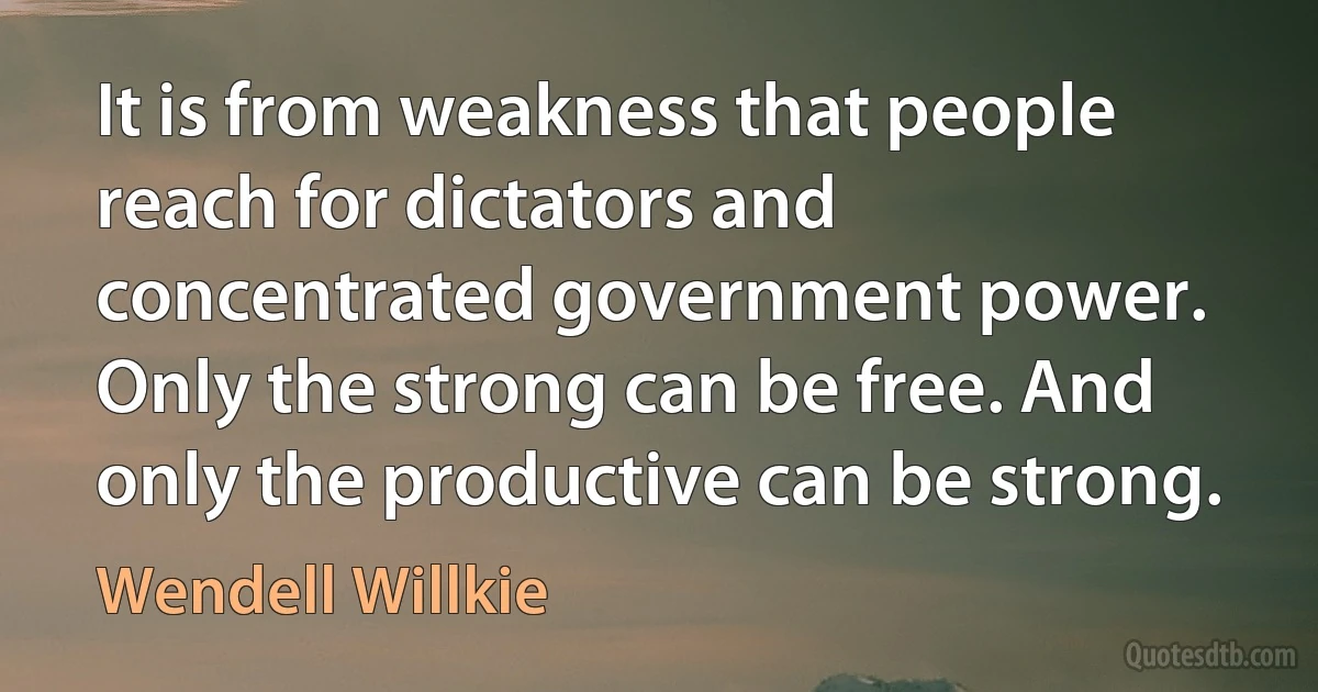 It is from weakness that people reach for dictators and concentrated government power. Only the strong can be free. And only the productive can be strong. (Wendell Willkie)