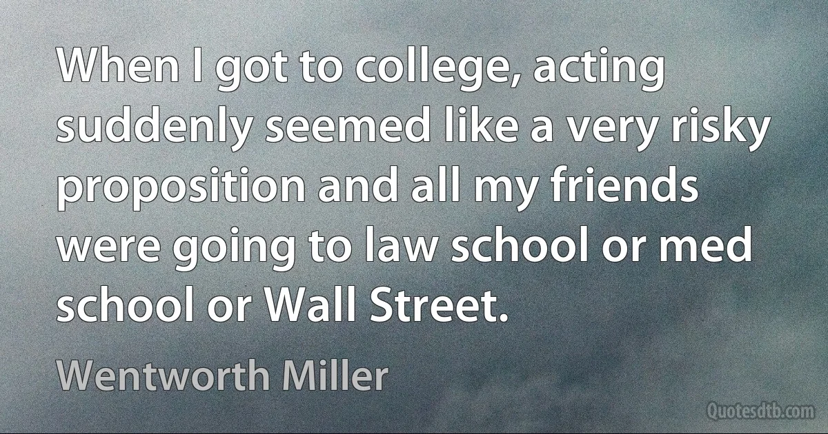 When I got to college, acting suddenly seemed like a very risky proposition and all my friends were going to law school or med school or Wall Street. (Wentworth Miller)