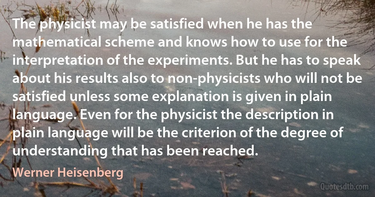 The physicist may be satisfied when he has the mathematical scheme and knows how to use for the interpretation of the experiments. But he has to speak about his results also to non-physicists who will not be satisfied unless some explanation is given in plain language. Even for the physicist the description in plain language will be the criterion of the degree of understanding that has been reached. (Werner Heisenberg)