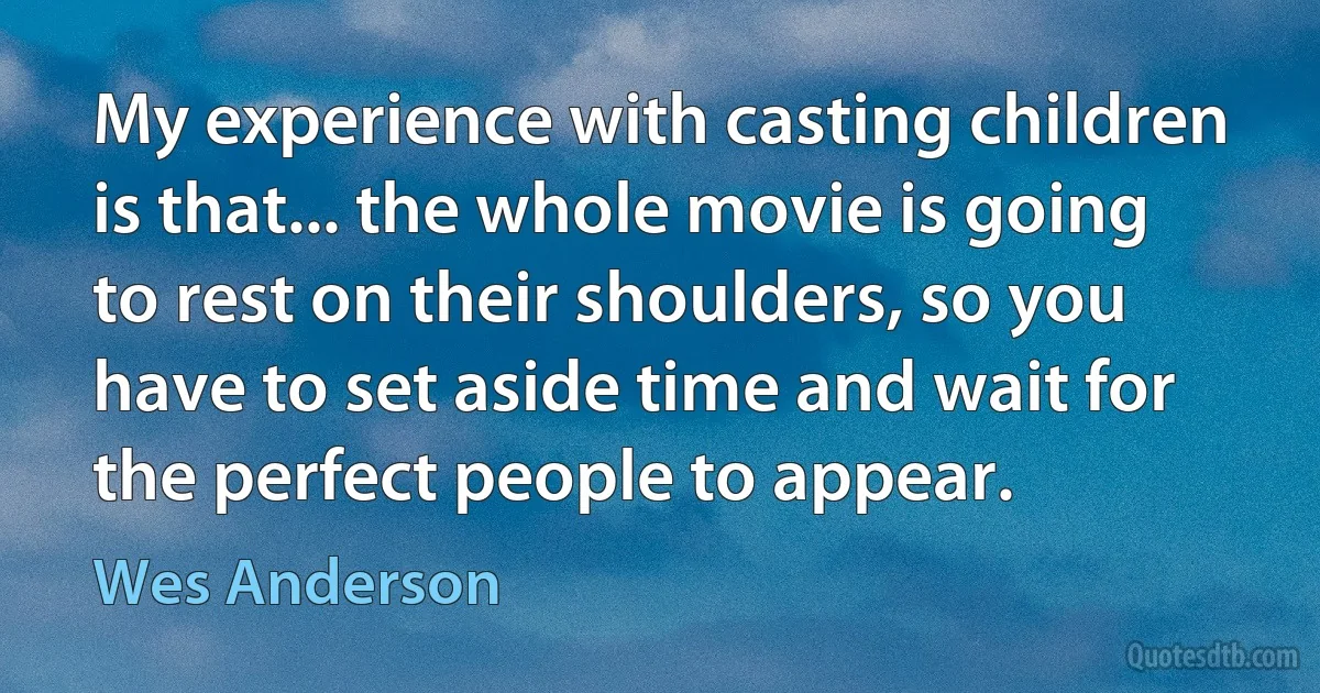 My experience with casting children is that... the whole movie is going to rest on their shoulders, so you have to set aside time and wait for the perfect people to appear. (Wes Anderson)