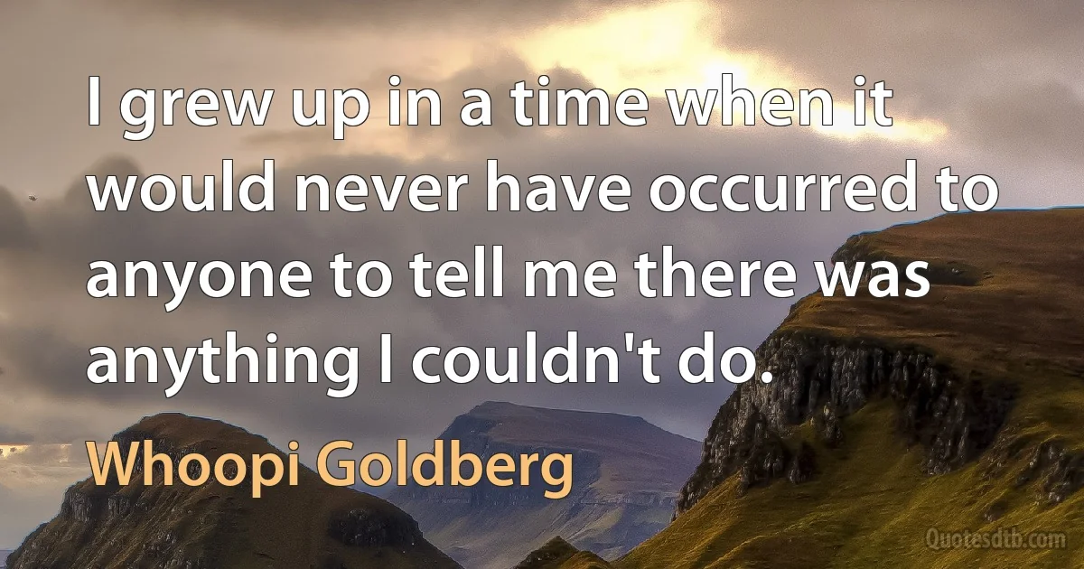 I grew up in a time when it would never have occurred to anyone to tell me there was anything I couldn't do. (Whoopi Goldberg)