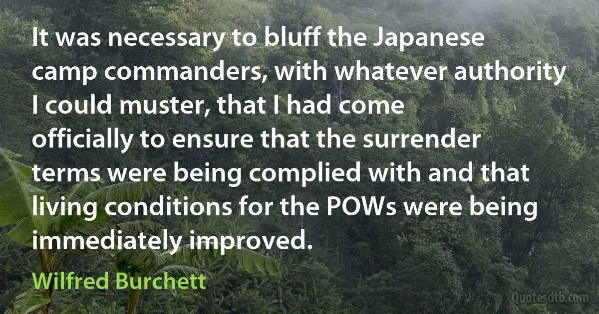 It was necessary to bluff the Japanese camp commanders, with whatever authority I could muster, that I had come officially to ensure that the surrender terms were being complied with and that living conditions for the POWs were being immediately improved. (Wilfred Burchett)