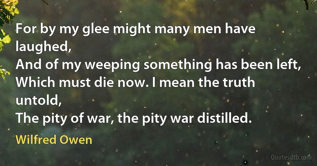 For by my glee might many men have laughed,
And of my weeping something has been left,
Which must die now. I mean the truth untold,
The pity of war, the pity war distilled. (Wilfred Owen)