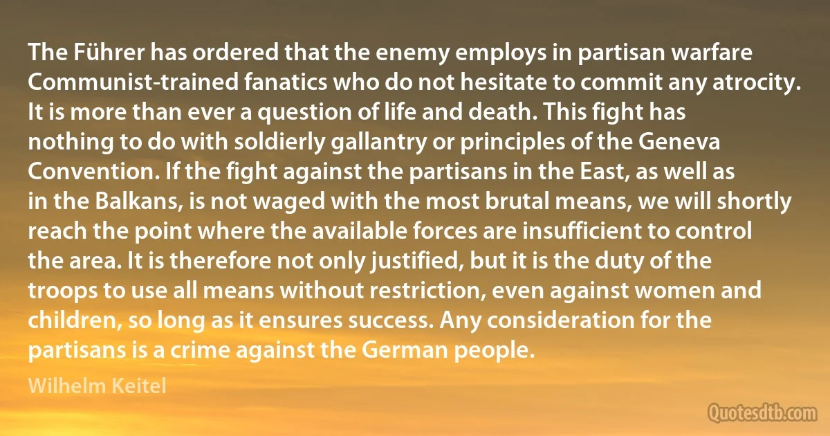 The Führer has ordered that the enemy employs in partisan warfare Communist-trained fanatics who do not hesitate to commit any atrocity. It is more than ever a question of life and death. This fight has nothing to do with soldierly gallantry or principles of the Geneva Convention. If the fight against the partisans in the East, as well as in the Balkans, is not waged with the most brutal means, we will shortly reach the point where the available forces are insufficient to control the area. It is therefore not only justified, but it is the duty of the troops to use all means without restriction, even against women and children, so long as it ensures success. Any consideration for the partisans is a crime against the German people. (Wilhelm Keitel)