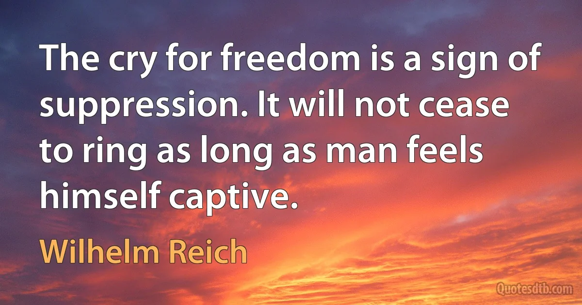 The cry for freedom is a sign of suppression. It will not cease to ring as long as man feels himself captive. (Wilhelm Reich)