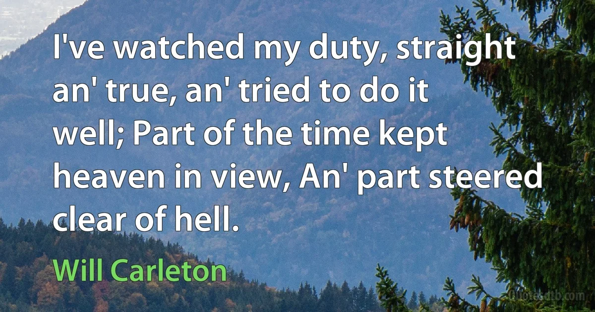 I've watched my duty, straight an' true, an' tried to do it well; Part of the time kept heaven in view, An' part steered clear of hell. (Will Carleton)