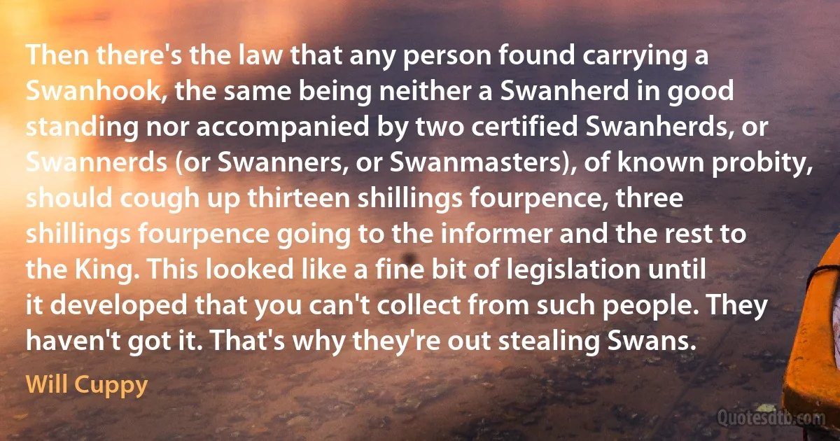 Then there's the law that any person found carrying a Swanhook, the same being neither a Swanherd in good standing nor accompanied by two certified Swanherds, or Swannerds (or Swanners, or Swanmasters), of known probity, should cough up thirteen shillings fourpence, three shillings fourpence going to the informer and the rest to the King. This looked like a fine bit of legislation until it developed that you can't collect from such people. They haven't got it. That's why they're out stealing Swans. (Will Cuppy)