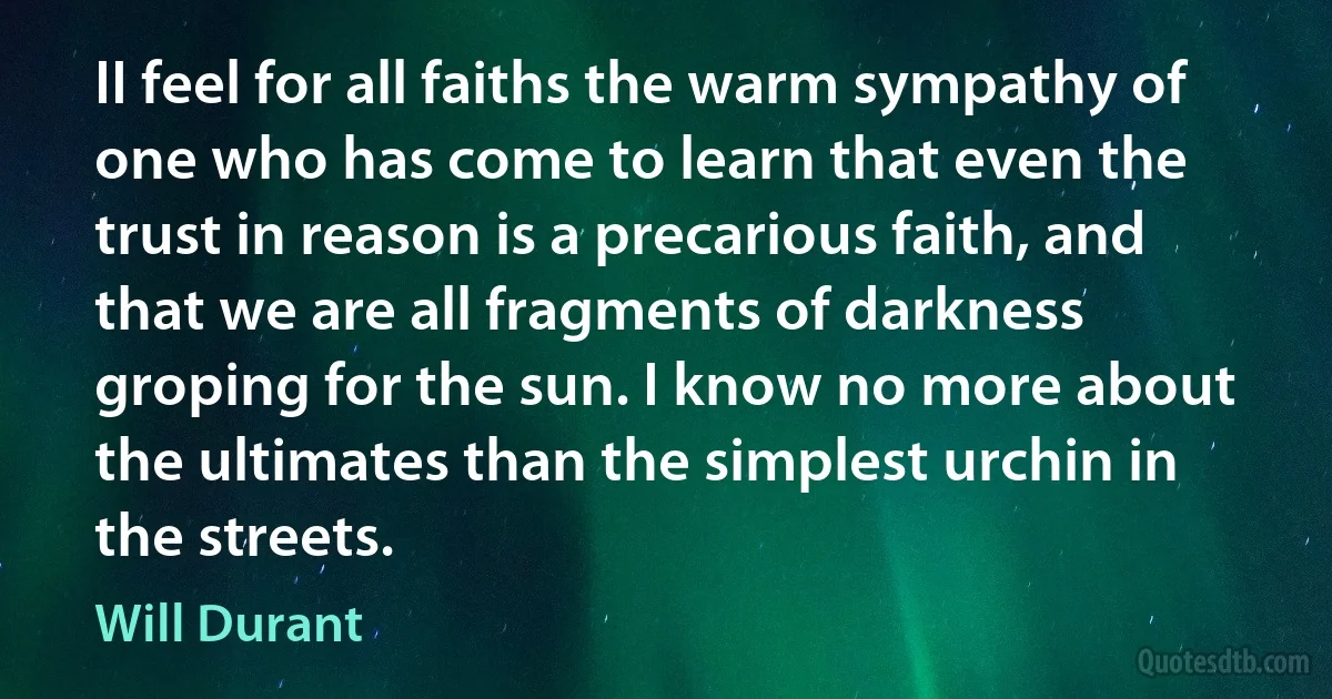 II feel for all faiths the warm sympathy of one who has come to learn that even the trust in reason is a precarious faith, and that we are all fragments of darkness groping for the sun. I know no more about the ultimates than the simplest urchin in the streets. (Will Durant)