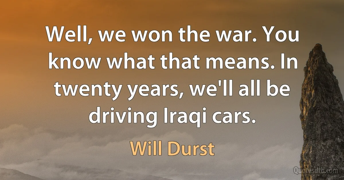 Well, we won the war. You know what that means. In twenty years, we'll all be driving Iraqi cars. (Will Durst)