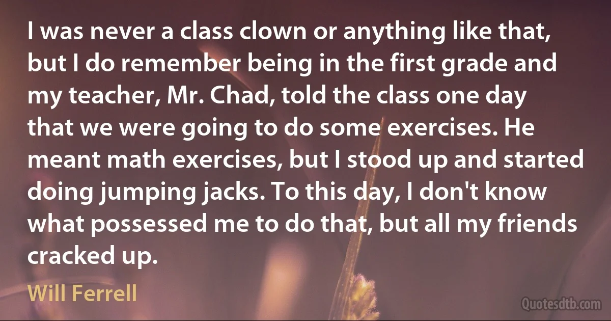 I was never a class clown or anything like that, but I do remember being in the first grade and my teacher, Mr. Chad, told the class one day that we were going to do some exercises. He meant math exercises, but I stood up and started doing jumping jacks. To this day, I don't know what possessed me to do that, but all my friends cracked up. (Will Ferrell)