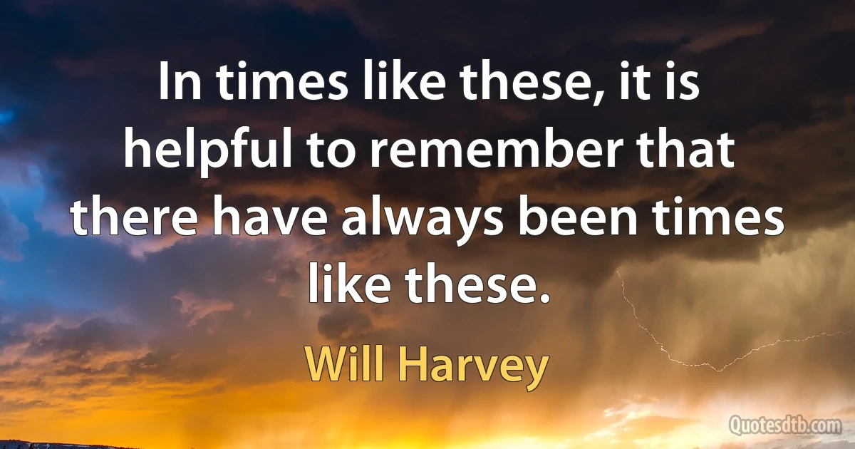 In times like these, it is helpful to remember that there have always been times like these. (Will Harvey)