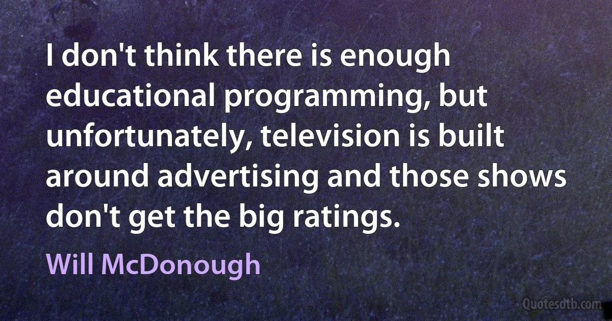 I don't think there is enough educational programming, but unfortunately, television is built around advertising and those shows don't get the big ratings. (Will McDonough)