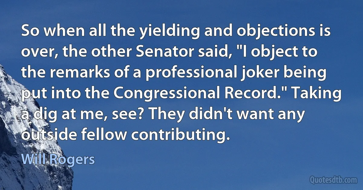 So when all the yielding and objections is over, the other Senator said, "I object to the remarks of a professional joker being put into the Congressional Record." Taking a dig at me, see? They didn't want any outside fellow contributing. (Will Rogers)