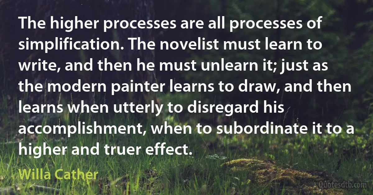 The higher processes are all processes of simplification. The novelist must learn to write, and then he must unlearn it; just as the modern painter learns to draw, and then learns when utterly to disregard his accomplishment, when to subordinate it to a higher and truer effect. (Willa Cather)