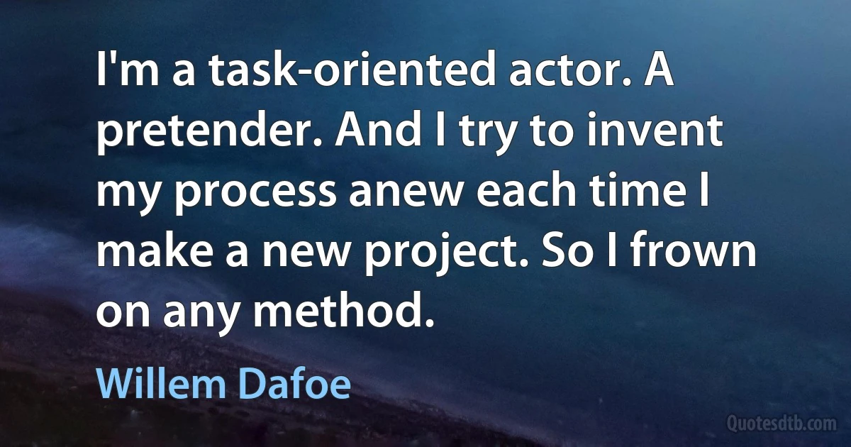 I'm a task-oriented actor. A pretender. And I try to invent my process anew each time I make a new project. So I frown on any method. (Willem Dafoe)