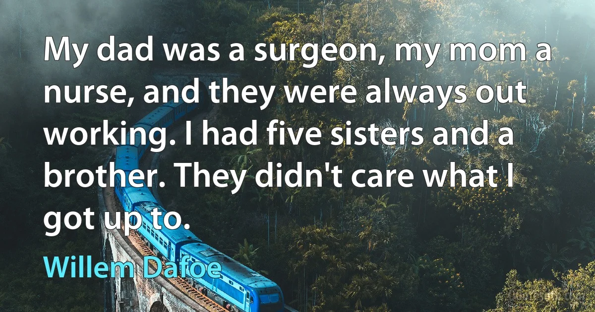 My dad was a surgeon, my mom a nurse, and they were always out working. I had five sisters and a brother. They didn't care what I got up to. (Willem Dafoe)